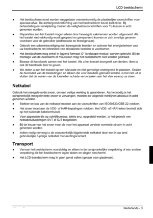 Page 95 LCD-beeldscherm 
Uitgave 2 Nederlands - 3 
”  Het beeldscherm moet worden weggedaan overeenkomstig de plaatselijke voorschriften voor 
speciaal afval. De achtergrondverlichting van het beeldscherm bevat kwikzilver. Bij 
behandeling en verwijdering moeten de veiligheidsvoorschriften voor TL-buizen in acht 
genomen worden. 
”  Reparaties aan het toestel mogen alleen door bevoegde vakmensen worden uitgevoerd. Als 
het toestel niet vakkundig wordt geopend en gerepareerd kunnen er zich ernstige gevaren...