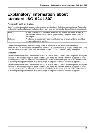 Page 35Explanatory information about standard ISO 9241-307
Explanatory information abou
t
standard ISO 9241-307
Permanently unlit or lit pixels
Today’s production techniques cannot guarantee an abs olutely fault-free screen display. Depending
on the total number of pixels (resolution), there may be a few constantly lit or unlit pixels or subpixels.
Pixel A pixel consists of 3 subpixels, normally red, green and blue. A pixel is
the smallest element that can be generated by complete functionality of
the display....