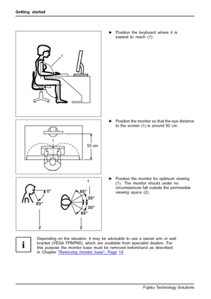 Page 16Getting started
1
►Position the keyboard where it is
easiest to reach (1).
1
50 cm
►Position the monitor so that the eye distance
to the screen (1) is around 50 cm.
►Position the monitor for optimum viewing
(1). The monitor should under no
circumstances fall outside the permissible
viewing space (2).
Depending on the situation, it may be advisable to use a swivel arm or wall
bracket (VESA FPMPMI), which are available from specialist dealers. For
this purpose the monitor base must be removed beforehand as...