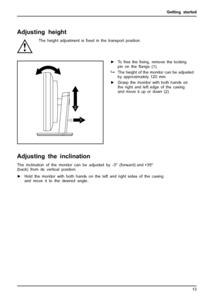 Page 17Getting started
Adjusting height
The height adjustment isﬁxed in the transport position.
1
2
►
To free the ﬁxing, remove the locking
pinonthe ﬂange (1).
The height of the monitor can be adjusted
by approximately 120 mm.
► Grasp the monitor with both hands on
the right and left edge of the casing
and move it up or down (2).
Adjusting the i nclination
The inclination of the monitor can be adjusted by -
3° (forward) and  +35°
(back) from
its vertical position.
► Hold the monitor with both hands on the left...