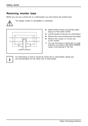 Page 18Getting started
Removing monitor base
Before you can use a swivel arm or a wall bracket, you must remove the monitor base.
The display surface is susceptible to scratching!
1
1
1
1
►
Switch off the monitor and pull the power
plug out of the power socket.
► Lay the monitor on its face on a soft surface.
► Remove the cover and disconnect all cables.
► Remove the screws (1) on the rear
of the monitor.
You can now mount a swivel arm or a wall
bracket in accordance with VESA FPMPMI
using a hole spacing of...