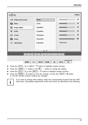 Page 27Operation
►Press theECO/or INPUT /button to highlight another function.
► Press the
MODE/button or the/button to change the setting.
► Press the
ECO/or theINPUT/button to highlight another function.
► Press the
MENU/button to save the change or press theAUTO/button
to exit the function without making any changes.
If you want to change other settings, select the corresponding function from the OSD
main menu . All possible adjustments of the main menu are described in the following.
Fujitsu Technology...