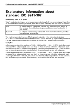 Page 34Explanatory information about standard ISO 9241-307
Explanatory information abou
t
standard ISO 9241-307
Permanently unlit or lit pixels
Today’s production techniques cannot guarantee an absolutely fault-free screen display. Depending
on the total number of pixels (resolution), there may be a few constantly lit or unlit pixels or subpixels.
Pixel A pixel consists of 3 subpixels, normally red, green and blue. A pixel is
the smallest element that can be generated by complete functionality of
the display....