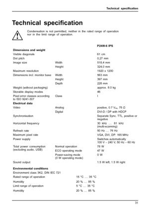 Page 35Technical speciﬁcation
Technical speci ﬁcation
Condensation is not permitted, neither in the rated range of operation
nor in the limit range of operation.
P24W-6 IPS
Dimensions and weight
Visible diagonals 61 cm
Dot pitch 0,27 mm Width 518,4 mm
Image size
Height 324,0 mm
Maximum resolution 1920 x 1200 Width 563 mm
Height 397 mm
Dimensions incl. monitor base
Depth 228 mm
Weight (with out packaging) approx. 8.0 kg
Storable display modes 46
Pixel error classes according to ISO 9241-307 Class
I
Electrical...