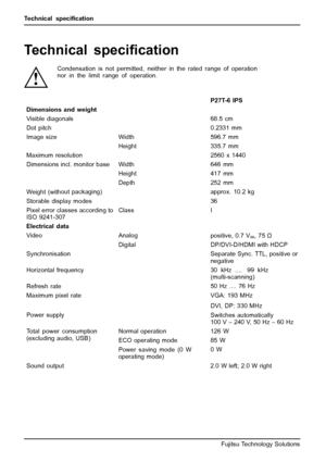 Page 36Technical speciﬁcation
Technical speciﬁcation
Condensation is not permitted, neither in the rated range of operation
nor in the limit range of operation.
P27T-6 IPS
Dimensions and weight
Visible diagonals 68.5 cm
Dot pitch 0.2331 mm
Width 596.7 mm Image size
Height 335.7 mm
Maximum resolution 2560 x 1440
Width 646 mm
Height 417 mm Dimensions incl. monitor base
Depth 252 mm
Weight (without packaging)approx. 10.2 kg
Storable display modes36
Pixel error classes according to
ISO 9241-307ClassI
Electrical...