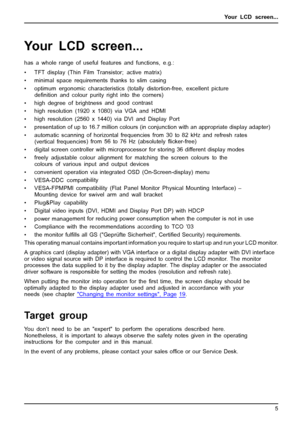 Page 9Your LCD screen...
Your LCD screen...
has a whole range of useful features and functions, e.g.:
• TFT display (Thin Film Transistor; active matrix)
• minimal space requirements thanks to slim casing
• optimum ergonomic characteristics (totally distortion-free, excellent picture
deﬁnition and colour purity right into the corners)
• high degree of brightness and good contrast
• high resolution (1920 x 1080) via VGA and HDMI
• high resolution (2560x 1440) via DVI and Display Port
• presentation of up to...