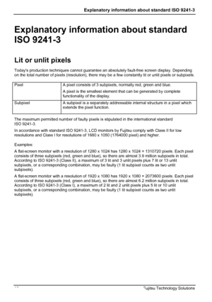 Page 14
 Explanatory information about standard ISO 9241-3  
Explanatory information about standard 
ISO 9241-3 
Lit or unlit pixels 
Todays production techniques cannot guarantee an absolutely fault-free screen display. Depending 
on the total number of pixels (resolution), there may be  a few constantly lit or unlit pixels or subpixels. 
 Pixel 
 
A pixel consists of 3 subpixels, normally red, green and blue. 
A pixel is the smallest element that can be generated by complete 
functionality of the display....