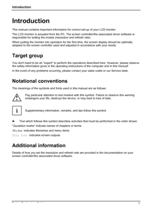 Page 5
Introduction 
Introduction 
This manual contains important information  for correct set-up of your LCD monitor.  
The LCD monitor is actuated from the PC. The scr een controller/the associated driver software is 
responsible for setting the modes  (resolution and refresh rate). 
When putting the monitor into operation for the fi rst time, the screen display should be optimally 
adapted to the screen controller used and adjusted in accordance with your needs. 
Target group 
You dont need to be an expert...