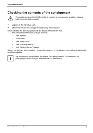 Page 9
Important notes 
Checking the contents of the consignment 
! 
The display surface of the LCD monitor is  sensitive to pressure and scratches. Always 
hold the device by the casing! 
 ►   Unpack all the individual parts. 
►  Check the delivery for damage incurred during transportation. 
Check whether the delivery agrees with the details in the delivery note. 
The complete LCD monitor package includes: 
– one monitor 
– data cable 
–  one power cable 
–  one Warranty Booklet 
–  this Getting Started...