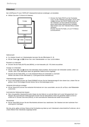 Page 26Bedienung
24DEUTSCH
Videotext
Der LCD/Plasma-TV kann TOP/FLOF Videotextinformationen empfangen und darstellen.
DWählen Sie einen TV-Kanal mit Videotext.
SDrücken Sie Taste [TEXT] auf der Fernbedie-
nung, um den Videotext anzuzeigen. Durch mehr-
maliges Drücken der [TEXT] Taste können Sie
den Videotext und das laufende Fernsehpro-
gramm gleichzeitig nebeneinander darstellen
(Split Screen) bzw. den Videotext-Modus wieder
verlassen.
Drücken Sie die [TV] Taste, um zum TV-Modus
zurückzukehren.
Seitenanwahl...