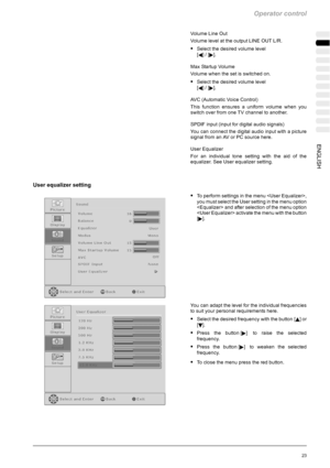 Page 59Operator control
23ENGLISH
Volume Line Out
Volume level at the output LINE OUT L/R.
SSelect the desired volume level
[
A]/[].
Max Startup Volume
Volume when the set is switched on.
SSelect the desired volume level
[
A]/[].
AVC (Automatic Voice Control)
This function ensures a uniform volume when you
switch over from one TV channel to another.
SPDIF input (input for digital audio signals)
You can connect the digital audio input with a picture
signal from an AV or PC source here.
User Equalizer
For an...