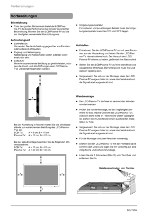 Page 10Vorbereitungen
8DEUTSCH
Vorbereitungen
Blickrichtung
DTrotz des großen Blickwinkels bietet der LCD/Plas-
ma-TV die beste Performance bei direkter senkrechter
Blickrichtung. Richten Sie den LCD/Plasma-TV auf die
am häufigsten verwendete Blickrichtung aus.
Aufstellungsort
DLichtreflexion
Vermeiden Sie die Aufstellung gegenüber von Fenstern
oder anderen Lichtquellen.
DZugang zum Netzeingang
Netzeingang und Netzschalter sollten jederzeit leicht
erreichbar sein.
DLuftzufuhr
Um eine ausreichende Belüftung zu...