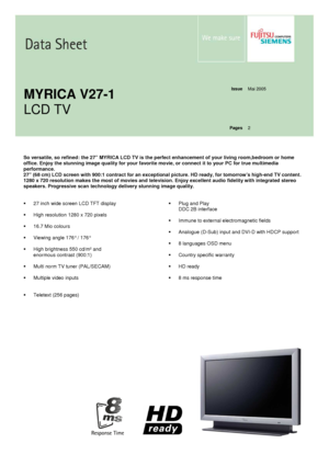 Page 1   
   
Issue  Mai 2005 
   
   
   
   
MYRICA V27-1  
LCD TV   
 
Pages  2 
  
  
  
So versatile, so refined: the 27” MYRICA LCD TV is 
the perfect enhancement of your living room,bedroom  or home 
office. Enjoy the stunning image quality for your f avorite movie, or connect it to your PC for true mu ltimedia 
performance.  
27” (68 cm) LCD screen with 900:1 contract for an e xceptional picture. HD ready, for tomorrow’s high-end TV content. 
1280 x 720 resolution makes the most of movies and...
