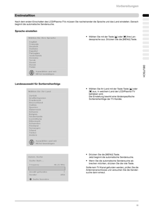 Page 13Vorbereitungen
11DEUTSCH
Erstinstalltion
Nach dem ersten Einschalten des LCD/Plasma-TVs müssen Sie nacheinander die Sprache und das Land einstellen. Danach
beginnt die automatische Sendersuche.
Sprache einstellen
SWählen Sie mit der Taste [Y] oder [B] Ihre Lan-
dessprache aus. Drücken Sie die [MENU] Taste.
Landesauswahl für Sortierreihenfolge
SWählen Sie Ihr Land mit der Taste Taste [Y] oder
[
B] aus, in welchem Land der LCD/Plasma-TV
betrieben wird.
Die Einstellung bewirkt eine länderspezifische...