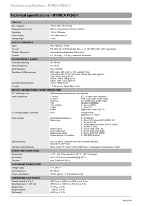 Page 68Technical specifications - MYRICA PQ42-1
32ENGLISH
Technical specifications - MYRICA PQ42-1
DISPLAY
Size / diagonal: 106 cm (42”), 16:9 format
Displayable picture size: 920 mm (horizontal) x 518 mm (vertical)
Resolution: 1024 x 768 pixels
Colour display: 16.7 million colours
Viewing angle: > 160°
VIDEO STANDARDS
Video: PAL / SECAM / NTSC
TV tuner: PAL (BG, DK, I) / SECAM (BG, DK, L), 47 - 861 MHz (VHF, UHF, Hyperband)
PALplus, Cinescope: Automatic format detection (full screen)
Formats: 4:3, 16:9 (top),...