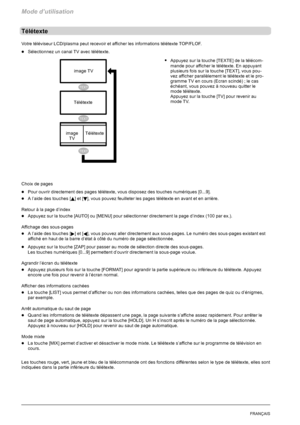 Page 94Mode d’utilisation
24FRANÇAIS
Télétexte
Votre téléviseur LCD/plasma peut recevoir et afficher les informations télétexte TOP/FLOF.
DSélectionnez un canal TV avec télétexte.
SAppuyez sur la touche [TEXTE] de la télécom-
mande pour afficher le télétexte. En appuyant
plusieurs fois sur la touche [TEXT], vous pou-
vez afficher parallèlement le télétexte et le pro-
gramme TV en cours (Ecran scindé) ; le cas
échéant, vous pouvez à nouveau quitter le
mode télétexte.
Appuyez sur la touche [TV] pour revenir au...