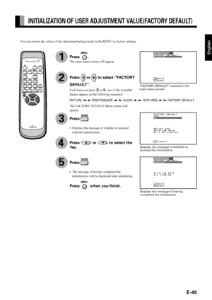 Page 45English
E-45
INITIALIZATION OF USER ADJUSTMENT VALUE(FACTORY DEFAULT)
1
“FACTORY DEFAULT” selected in the
main menu screen
Displays the message of whether to
proceed the initialization
Displays the message of having
completed the initialization
You can restore the values of the adjustment/setting made in the MENU to factory settings.
PICTURE  POSITION/SIZE  AUDIO  FEATURES  FACTORY DEFAULT
3
4
5
Press .
The main menu screen will appear.
Press  or  to select “FACTORY
DEFAULT”.
Each time you press  or ,...