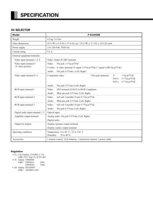 Page 48E-48
SPECIFICATION
Regulation
•UL, CSA Safety: UL6500, C-UL
EMC:FCC Part 15, ICES-003
•CESafety: EN60065
EMC: EN55013 2001
EN55020 1994
•ASSafety: IEC60065
EMC: AS/NZS 1053
AV SELECTOR
Model P-SU4H30E
Weight 4.5 kg / 9.9 lbs
Outer dimensions 43.0 (W) x 9.5 (H) x 37.0 (D) cm / 16.9 (W) x 3.7 (H) x 14.6 (D) inch
Power supply 110–240 VAC 50/60 Hz
Current rating 0.4 A
External equipment terminals
Video input terminal 1, 2, 4 Video, Audio: SCART terminal
Video input terminal 3 Video: Pin jack 1.0 Vp-p/75 Ω...