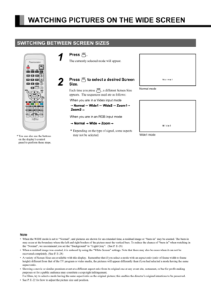 Page 16
E-16
WATCHING PICTURES ON THE WIDE SCREEN
SWITCHING BETWEEN SCREEN SIZES
1
Press .
The currently selected mode will appear.
2
Press  to select a desired Screen 
Size.
Each time you press , a different Screen Size 
appears.  The sequences  used are as follows:
When you are in a Video input mode
When you are in an RGB input mode
* Depending on the type of signal, some aspects  may not be selected.
* You can also use the buttons on the display’s control 
panel to perform these steps.
Normal mode
Wide1...