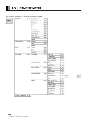 Page 18
E-18
ADJUSTMENT MENU
The numbers in parentheses (   ) indicate the reference page numbers.
MENU
PICTURE (E-19) Signal Contrast (E-20)
Drive Contrast (E-20)
Brightness (E-20)
Color (E-20)
Tint (E-20)
Sharpness (E-20)
Ambient Sensor (E-20)
Picture Mode (E-20)
Color Temp. (E-21)
Picture Memory (E-21)
Default
POSITION/SIZE (E-22) Position (E-22)
Size (E-22)
Default
AUDIO (E-23) Treble (E-23) Bass (E-23)
Balance (E-23)
Loudness (E-23)
FEATURES (E-24)) Adjustment (E-24) Dot Clock (E-24)
Clock Phase (E-24)...