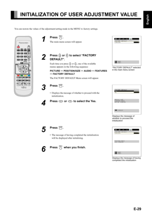 Page 29E-29
English
Deutsch
Espa
ñol
Fran
çais
Italiano
Portugu
ês
日 本 語
Póññêèé
中文
INITIALIZATION OF USER ADJUSTMENT VALUE
You can restore the values of the adjustment/setting made in the MENU to factory settings.
1
Press ;.
The main menu screen will appear.
2
Press E or F to select “FACTORY 
DEFAULT”.
Each time you press E or F, one of the available 
menus appears in the following sequence:
PICTURE < POSITION/SIZE < AUDIO < FEATURES 
< FACTORY DEFAULT
The FACTORY DEFAULT Menu screen will appear.
3
Press 