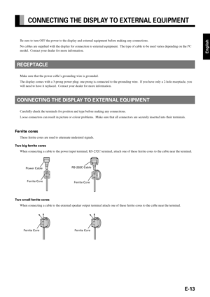 Page 13E-13
English
CONNECTING THE DISPLAY TO EXTERNAL EQUIPMENT
Be sure to turn OFF the power to the display and external equipment before making any connections.
No cables are supplied with the display for connection to external equipment.  The type of cable to be used varies depending on the PC
model.  Contact your dealer for more information.
RECEPTACLE
Make sure that the power cable’s grounding wire is grounded.
The display comes with a 3-prong power plug; one prong is connected to the grounding wire.  If...