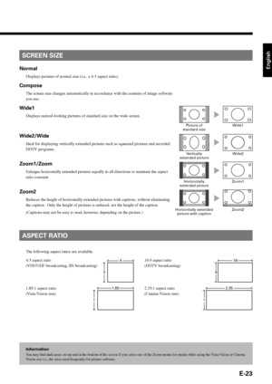 Page 23E-23
English
Information
You may find dark areas on top and at the bottom of the screen if you select one of the Zoom modes for media while using the Vista Vision or Cinema
Vision size i.e., the sizes used frequently for picture software.
SCREEN SIZE
ASPECT RATIO
The following aspect ratios are available.
16:9 aspect ratio
(HDTV broadcasting) 4:3 aspect ratio
(VHF/UHF broadcasting, BS broadcasting)
1.85:1 aspect ratio
(Vista Vision  size)2.35:1 aspect ratio
(Cinema Vision size)
4
3
16
9
1.85
1
2.35
1...