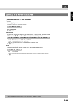 Page 35English
E-35
* On-screen information disappears if you do not take any action for about 60 seconds.
SETTING THE INPUT TERMINALS
•Video Input (when the P-TE1000E is installed)
Function
Select the video input format.
Each time 
  is pressed, the setting is switched.
Select the desired input.
Press 
 to store.
Video Format
You can use this option to select the desired video mode of pictures it will receive to the Video Input terminal.
Each time you press 
 or , one of the available modes appears in the...