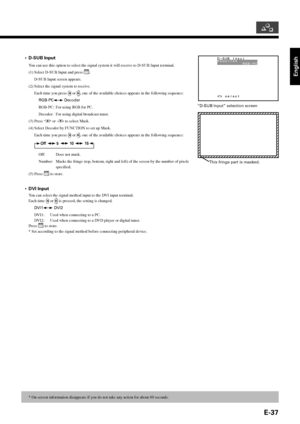 Page 37English
E-37
•D-SUB Input
You can use this option to select the signal system it will receive to D-SUB Input terminal.
(1) Select D-SUB Input and press 
.
D-SUB Input screen appears.
(2) Select the signal system to receive.
Each time you press 
 or , one of the available choices appears in the following sequence:
RGB-PC
 Decoder
RGB-PC: For using RGB for PC.
Decoder: For using digital broadcast tuner.
(3) Press 
 or  to select Mask.
(4) Select Decoder by FUNCTION to set up Mask.
Each time you press 
 or...