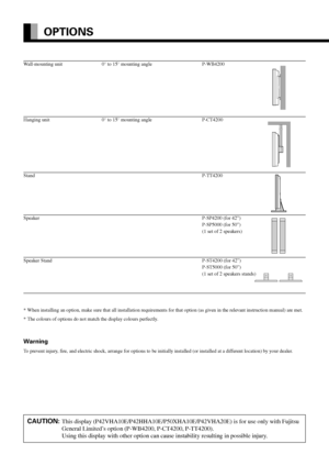 Page 42E-42
OPTIONS
Wall-mounting unit 0° to 15° mounting angle P-WB4200
Hanging unit 0° to 15° mounting angle P-CT4200
StandP-TT4200
SpeakerP-SP4200 (for 42”)
P-SP5000 (for 50”)
(1 set of 2 speakers)
Speaker Stand P-ST4200 (for 42”)
P-ST5000 (for 50”)
(1 set of 2 speakers stands)
* When installing an option, make sure that all installation requirements for that option (as given in the relevant instruction manual) are met.
* The colours of options do not match the display colours perfectly.
Warning
To prevent...