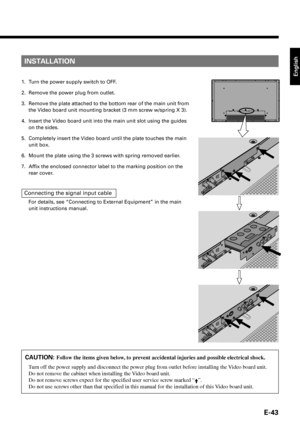 Page 43English
E-43
INSTALLATION
1. Turn the power supply switch to OFF.
2. Remove the power plug from outlet.
3. Remove the plate attached to the bottom rear of the main unit from
the Video board unit mounting bracket (3 mm screw w/spring X 3).
4. Insert the Video board unit into the main unit slot using the guides
on the sides.
5. Completely insert the Video board until the plate touches the main
unit box.
6. Mount the plate using the 3 screws with spring removed earlier.
7. Affix the enclosed connector label...