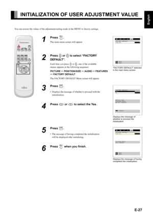 Page 27E-27
English
Deutsch
Espa
ñol
Fran
çais
Italiano
Portugu
ês
日 本 語
Póññêèé
中文
INITIALIZATION OF USER ADJUSTMENT VALUE
You can restore the values of the adjustment/setting made in the MENU to factory settings.
1
Press ;.
The main menu screen will appear.
2
Press E or F to select “FACTORY 
DEFAULT”.
Each time you press E or F, one of the available 
menus appears in the following sequence:
PICTURE < POSITION/SIZE < AUDIO < FEATURES 
< FACTORY DEFAULT
The FACTORY DEFAULT Menu screen will appear.
3
Press 