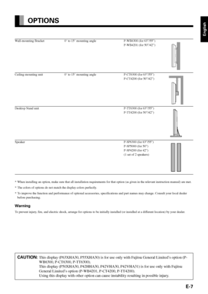 Page 7English
E-7
Wall-mounting Bracket 0° to 15° mounting angle P-WB6300 (for 63”/55”)
P-WB4201 (for 50”/42”)
Ceiling-mounting unit 0° to 15° mounting angle P-CT6300 (for 63”/55”) P-CT4200 (for 50”/42”)
Desktop Stand unit P-TT6300 (for 63”/55”)P-TT4200 (for 50”/42”)
Speaker P-SP6300 (for 63”/55”)P-SP5000 (for 50”)
P-SP4200 (for 42”)
(1 set of 2 speakers)
*When installing an option, make sure that all installation requirements for that option (as given in the relevant instruction  manual) are met.
*T he colors...