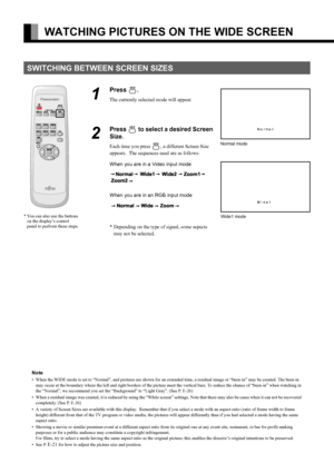 Page 12
E-12
WATCHING PICTURES ON THE WIDE SCREEN
SWITCHING BETWEEN SCREEN SIZES
1
Press .
The currently selected mode will appear.
2
Press  to select a desired Screen 
Size.
Each time you press , a different Screen Size 
appears.  The sequences  used are as follows:
When you are in a Video input mode
When you are in an RGB input mode
* Depending on the type of signal, some aspects  may not be selected.
* You can also use the buttons on the display’s control 
panel to perform these steps.
Normal mode
Wide1...