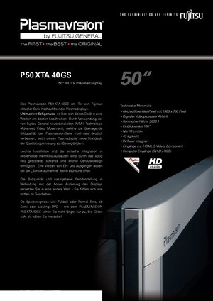 Page 1
50“
P 50 XTA 40 GS
50“ HDTV Plasma Display
Das  Plasmavision  P50 XTA 40GS  ist    Teil  von  Fujitsus  
aktueller Serie hochauflösender Plasmadisplays. 
Ultimativer Sehgenuss - so lässt sich dieses Gerät in zwei 
Worten  am  besten  beschreiben.  Durch  Ver wendung  der 
von  Fujitsu  General  neuentwickelten  AVM-II Technologie 
(Advanced  Video  Movement),  welche  die  überragende 
Bildqualität  der  Plasmavision-Serie  nochmals  deutlich 
verbessert,  setzt  dieses  Plasmadisplay  neue  Standards...