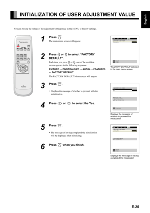 Page 25E-25
English
Deutsch
Espa
ñol
Fran
çais
Italiano
Portugu
ês
日 本 語
Póññêèé
中文
INITIALIZATION OF USER ADJUSTMENT VALUE
You can restore the values of the adjustment/setting made in the MENU to factory settings.
1
Press ;.
The main menu screen will appear.
2
Press E or F to select “FACTORY 
DEFAULT”.
Each time you press E or F, one of the available 
menus appears in the following sequence:
PICTURE < POSITION/SIZE < AUDIO < FEATURES 
< FACTORY DEFAULT
The FACTORY DEFAULT Menu screen will appear.
3
Press 