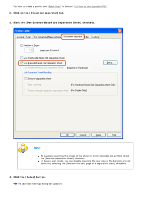 Page 114
 For how to create a profile, see Batch Scan in Section 2.6 How to Use ScandAll PRO.
  
 2.  Click on the [Document separator] tab.
  
 3.  Mark the [Use Barcode-Based Job Separation Sheet] checkbox.
  
  
 
  HINT 
l     To suppress scanning the image of the sheet on which barcodes are printe\
d, check 
the [Remove separation sheet] checkbox.
l     In duplex scan mode, you can disable scanning the rear side of the barco\
de-printed 
sheets by selecting the [Remove the next page of a separation sheet]...