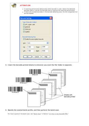 Page 115
 
  ATTENTION 
l     If scanning performance deteriorates when barcode is used, reduce the de\
tected 
barcode types or narrow the barcode area to improve the scanning perform\
ance.
l     If there are multiple barcodes in the barcode detecting area, the one re\
cognized first 
will be enabled.
  
 5.  Insert the barcode-printed sheets to wherever you want the file/folder t\
o separate.
  
  
 6.  Specify the created batch profile, and then perform the batch scan.
   For how to perform the batch scan,...