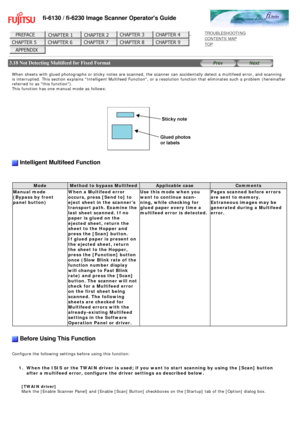 Page 118
fi-6130 / fi-6230 Image Scanner Operators Guide
 
 
 
TROUBLESHOOTING 
CONTENTS MAP 
TOP    
 
 3.18 Not Detecting Multifeed for Fixed Format
 
 
When sheets with glued photographs or sticky notes are scanned, the scan\
ner can accidentally detect a multifeed error, and scanning 
is interrupted. This section explains Intelligent Multifeed Function, \
or a resolution function that eliminates such a problem (hereinafter 
referred to as this function). 
This function has one manual mode as follows:...