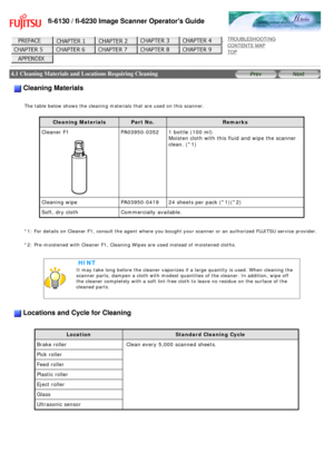 Page 122
fi-6130 / fi-6230 Image Scanner Operators Guide
 
 
 
TROUBLESHOOTING 
CONTENTS MAP 
TOP    
 
 4.1 Cleaning Materials and Locations Requiring Cleaning 
 
 
 Cleaning Materials
  
The table below shows the cleaning materials that are used on this scann\
er.
   
Cleaning Materials
Part No. Remarks
Cleaner F1 
 
  PA03950-0352
1 bottle (100 ml) 
Moisten cloth with this fluid and wipe the scanner 
clean. (*1)
Cleaning wipe  PA03950-041924 sheets per pack (*1)(*2)
Soft, dry cloth  Commercially available....