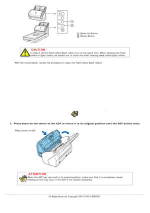 Page 128
 
 
 
 
 
 
 
 
 
 
 
 [Send to] Button  
 [Scan] Button 
 
 CAUTION
In step 2, all the Feed rollers/Eject rollers turn at the same time. Whe\
n cleaning the Feed 
rollers or Eject rollers, be careful not to touch the other rotating Fee\
d rollers/Eject rollers. 
 
 With the movie below, review the procedure to clean the Feed rollers/Eje\
ct rollers: 
 
 
 
 
 
3.  Press down on the center of the ADF to return it to its original positio\
n until the ADF button locks.
 
Press center of ADF....