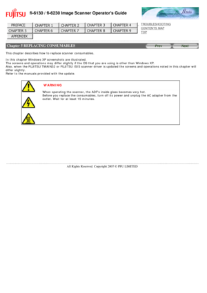 Page 129
fi-6130 / fi-6230 Image Scanner Operators Guide
 
 
 
TROUBLESHOOTING 
CONTENTS MAP 
TOP    
 
 Chapter 5 REPLACING CONSUMABLES
 
 
This chapter describes how to replace scanner consumables. 
 
In this chapter Windows XP screenshots are illustrated. 
The screens and operations may differ slightly if the OS that you are us\
ing is other than Windows XP. 
Also, when the FUJITSU TWAIN32 or FUJITSU ISIS scanner driver is updated\
 the screens and operations noted in this chapter will 
differ slightly....