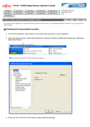 Page 131
fi-6130 / fi-6230 Image Scanner Operators Guide
 
 
 
TROUBLESHOOTING 
CONTENTS MAP 
TOP    
 
 5.2 How to Check and Reset the Consumables Counters 
 
 
For confirming the abrasion of consumables and resetting the counters, u\
se [Software Operation Panel] on your computer as 
shown below.
 
 Checking the Consumables Counters
 
1.  Turn on the scanner, and confirm if it is connected correctly to your co\
mputer.
2.  From the [start] menu, select [All Programs]Õ[Scanner Utility for Microsoft...
