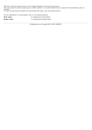 Page 134
  
When you click the [Ignore] button, this message disappears and scanning\
 continues. 
You may be able to continue scanning for a while, however, it is recomme\
nded that you replace the consumable as soon as 
possible. 
To stop the scanning and replace the consumable right away, click the [C\
ancel] button.
   
For the replacement of consumables, refer to the following sections.
Pick roller: 5.4 Replacing the Pick Roller
Brake roller: 5.3 Replacing the Brake Roller
     
 
All Rights Reserved....