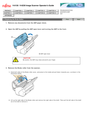 Page 135
fi-6130 / fi-6230 Image Scanner Operators Guide
 
 
 
TROUBLESHOOTING 
CONTENTS MAP 
TOP    
 
 5.3 Replacing the Brake Roller 
 
 
1.  Remove any documents from the ADF paper chute.
  2.  Open the ADF by pulling the ADF open lever and turning the ADF to the fr\
ont. 
   
 ADF open lever 
 
 
 CAUTION
Be careful, the ADF may close and pinch your finger.
 
  
3.  Remove the Brake roller from the scanner. 
 1)Grab both sides of the Brake roller cover, and press to the inside and p\
ull down (towards you),...