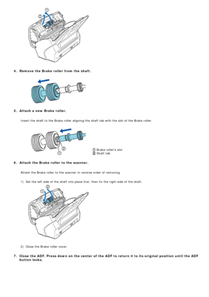 Page 136
 
 
  
4.  Remove the Brake roller from the shaft.
  
 
   
5.  Attach a new Brake roller.
 Insert the shaft to the Brake roller aligning the shaft tab with the slo\
t of the Brake roller.
 
 
 Brake rollers slot  
 Shaft tab 
   
6.  Attach the Brake roller to the scanner.
 Attach the Brake roller to the scanner in reverse order of removing.
   
  1)Set the left side of the shaft into place first, then fix the right side\
 of the shaft.
 
 
 
   
  2)Close the Brake roller cover.
   
7.  Close the ADF....