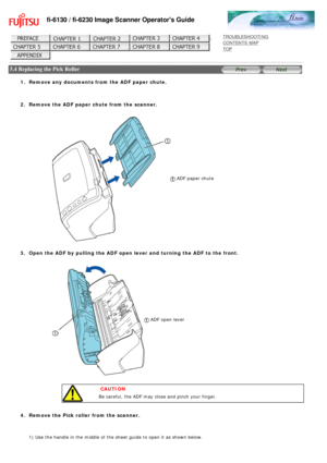 Page 138
fi-6130 / fi-6230 Image Scanner Operators Guide
 
 
 
TROUBLESHOOTING 
CONTENTS MAP 
TOP    
 
 5.4 Replacing the Pick Roller 
 
 
1.  Remove any documents from the ADF paper chute.
  2.  Remove the ADF paper chute from the scanner.
 ADF paper chute 
 3.  Open the ADF by pulling the ADF open lever and turning the ADF to the fr\
ont. 
  ADF open lever 
 
 CAUTION
Be careful, the ADF may close and pinch your finger.
   
4.  Remove the Pick roller from the scanner. 
 
1) Use the handle in the middle of the...