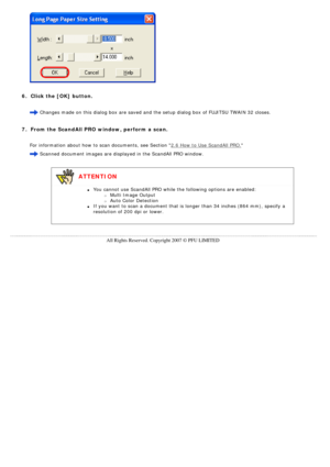 Page 71
 
  
6.  Click the [OK] button.
  Changes made on this dialog box are saved and the setup dialog box of F\
UJITSU TWAIN 32 closes.
  
7.  From the ScandAll PRO window, perform a scan.
 For information about how to scan documents, see Section 2.6 How to Use ScandAll PRO.
  Scanned document images are displayed in the ScandAll PRO window.
  
 
   ATTENTION 
l     You cannot use ScandAll PRO while the following options are enabled: 
m     Multi Image Output 
m     Auto Color Detection
l     If you want to...