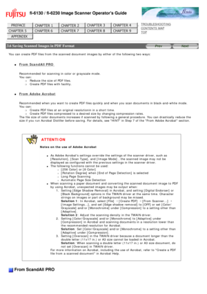 Page 72
fi-6130 / fi-6230 Image Scanner Operators Guide
 
 
 
TROUBLESHOOTING 
CONTENTS MAP 
TOP    
 
 3.6 Saving Scanned Images in PDF Format
 
 
You can create PDF files from the scanned document images by either of t\
he following two ways:
 
l     From ScandAll PRO 
Recommended for scanning in color or grayscale mode. 
You can: 
m     Reduce the size of PDF files.
m     Create PDF files with facility.
l     From Adobe Acrobat
Recommended when you want to create PDF files quickly and when you scan \...