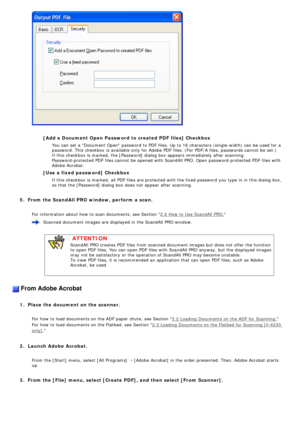 Page 76
 
   
   
[Add a Document Open Password to created PDF files] Checkbox
   
You can set a Document Open password to PDF files. Up to 16 characters\
 (single-width) can be used for a 
password. This checkbox is available only for Adobe PDF files. (For PDF\
/A files, passwords cannot be set.) 
If this checkbox is marked, the [Password] dialog box appears immediatel\
y after scanning. 
Password-protected PDF files cannot be opened with ScandAll PRO. Open pa\
ssword-protected PDF files with 
Adobe Acrobat....
